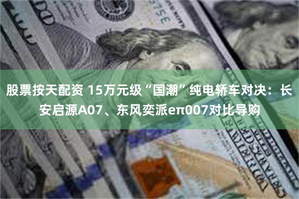 股票按天配资 15万元级“国潮”纯电轿车对决：长安启源A07、东风奕派eπ007对比导购