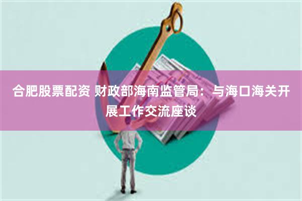 合肥股票配资 财政部海南监管局：与海口海关开展工作交流座谈