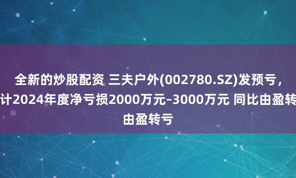 全新的炒股配资 三夫户外(002780.SZ)发预亏，预计2024年度净亏损2000万元–3000万元 同比由盈转亏
