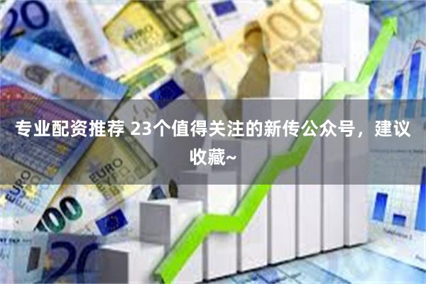 专业配资推荐 23个值得关注的新传公众号，建议收藏~