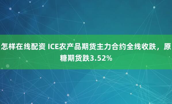 怎样在线配资 ICE农产品期货主力合约全线收跌，原糖期货跌3.52%