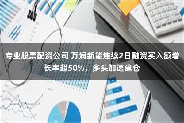 专业股票配资公司 万润新能连续2日融资买入额增长率超50%，多头加速建仓