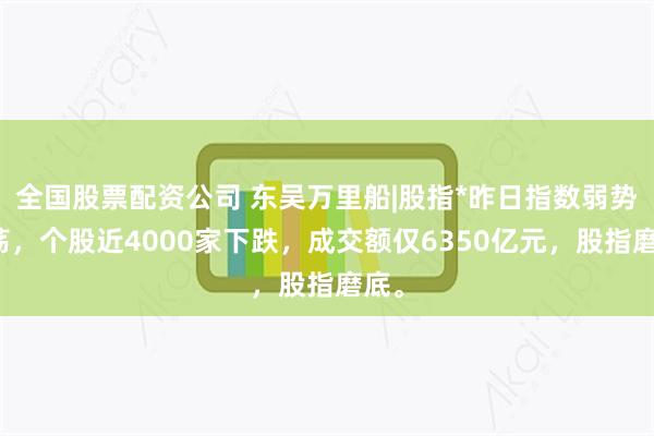 全国股票配资公司 东吴万里船|股指*昨日指数弱势震荡，个股近4000家下跌，成交额仅6350亿元，股指磨底。