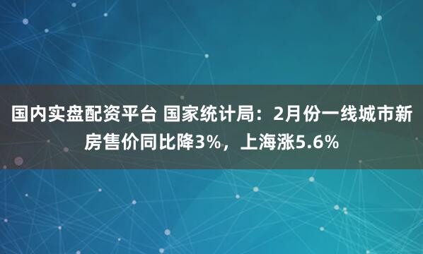 国内实盘配资平台 国家统计局：2月份一线城市新房售价同比降3%，上海涨5.6%