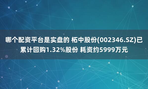哪个配资平台是实盘的 柘中股份(002346.SZ)已累计回购1.32%股份 耗资约5999万元