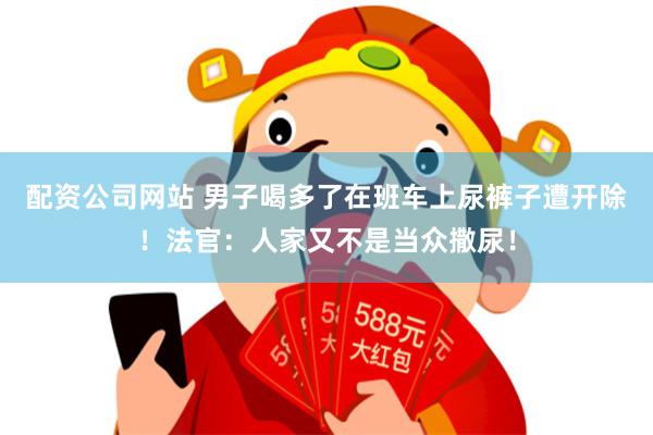 配资公司网站 男子喝多了在班车上尿裤子遭开除！法官：人家又不是当众撒尿！