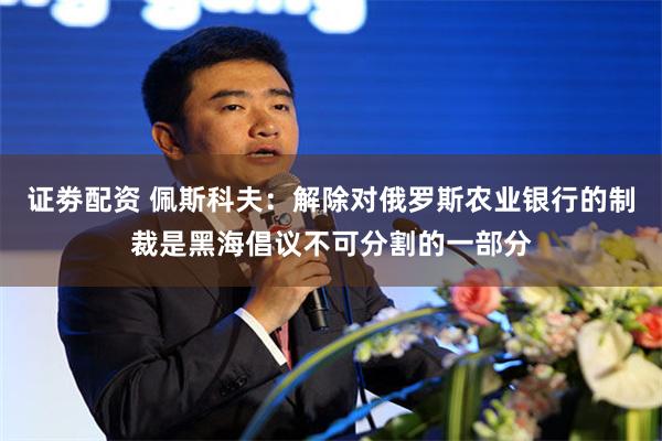 证劵配资 佩斯科夫：解除对俄罗斯农业银行的制裁是黑海倡议不可分割的一部分