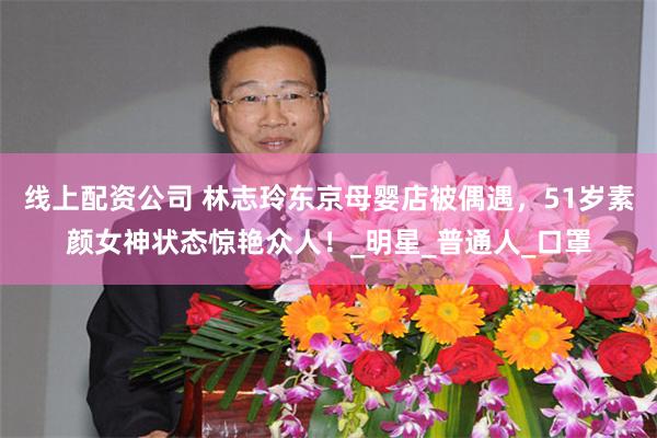 线上配资公司 林志玲东京母婴店被偶遇，51岁素颜女神状态惊艳众人！_明星_普通人_口罩