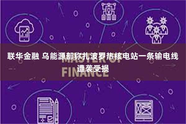 联华金融 乌能源部称扎波罗热核电站一条输电线遭袭受损