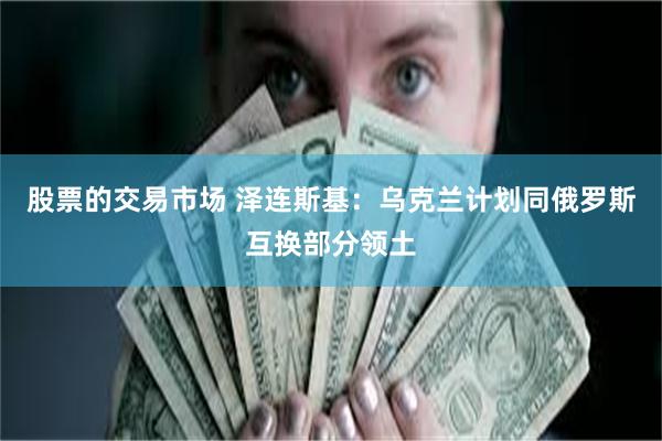 股票的交易市场 泽连斯基：乌克兰计划同俄罗斯互换部分领土