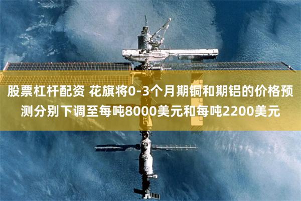 股票杠杆配资 花旗将0-3个月期铜和期铝的价格预测分别下调至每吨8000美元和每吨2200美元