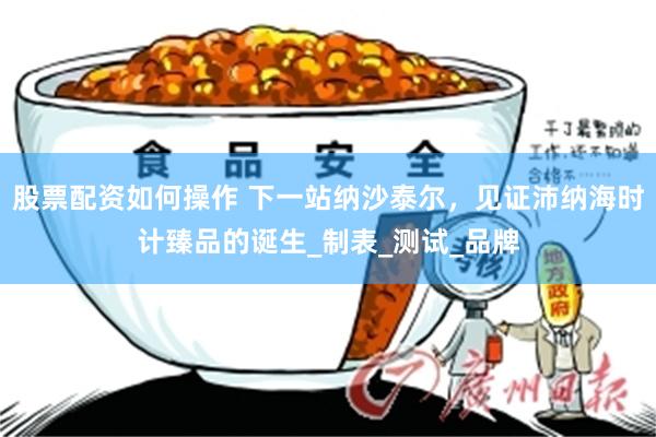 股票配资如何操作 下一站纳沙泰尔，见证沛纳海时计臻品的诞生_制表_测试_品牌