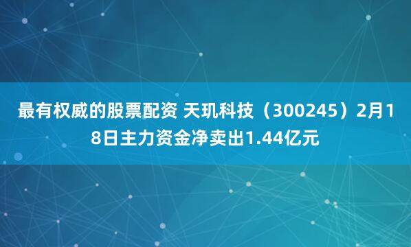 最有权威的股票配资 天玑科技（300245）2月18日主力资金净卖出1.44亿元