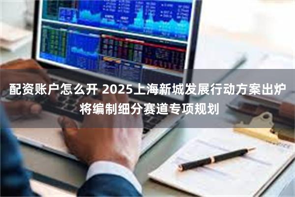 配资账户怎么开 2025上海新城发展行动方案出炉 将编制细分赛道专项规划