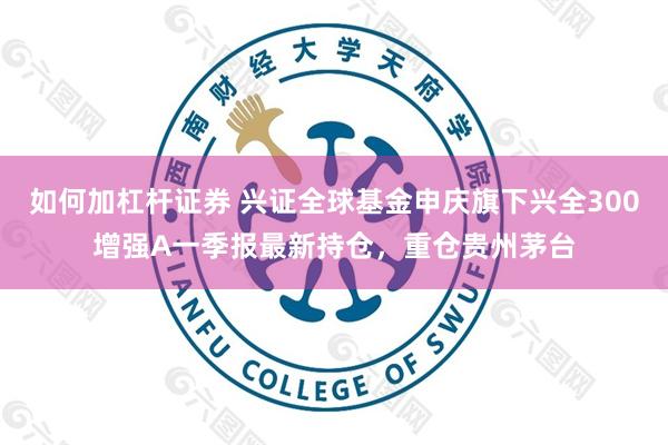 如何加杠杆证券 兴证全球基金申庆旗下兴全300增强A一季报最新持仓，重仓贵州茅台