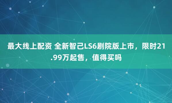 最大线上配资 全新智己LS6剧院版上市，限时21.99万起售，值得买吗
