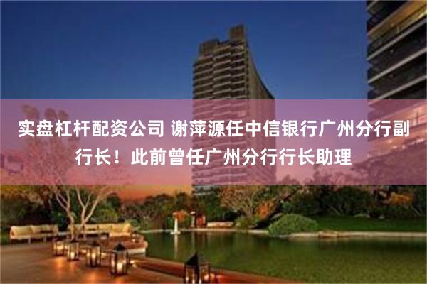 实盘杠杆配资公司 谢萍源任中信银行广州分行副行长！此前曾任广州分行行长助理