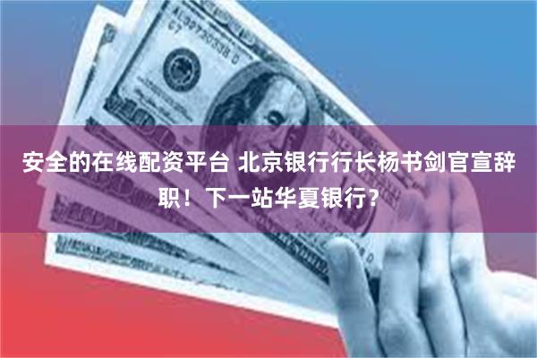 安全的在线配资平台 北京银行行长杨书剑官宣辞职！下一站华夏银行？