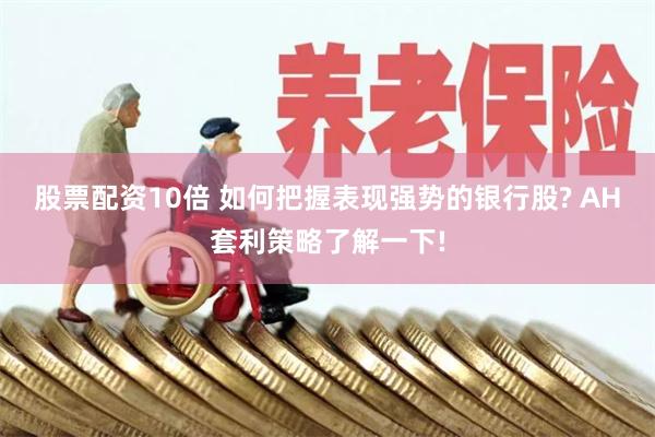 股票配资10倍 如何把握表现强势的银行股? AH套利策略了解一下!