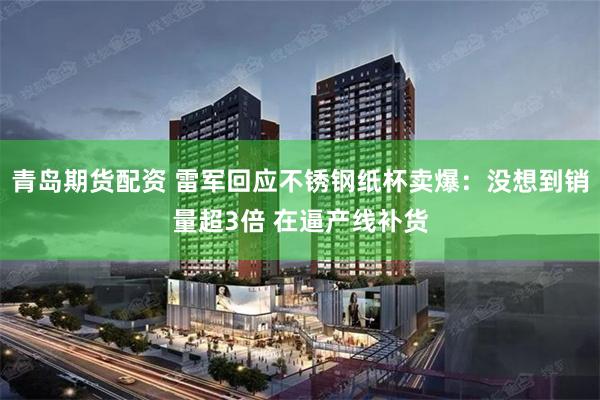 青岛期货配资 雷军回应不锈钢纸杯卖爆：没想到销量超3倍 在逼产线补货