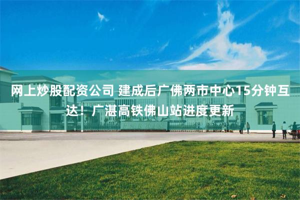 网上炒股配资公司 建成后广佛两市中心15分钟互达！广湛高铁佛山站进度更新