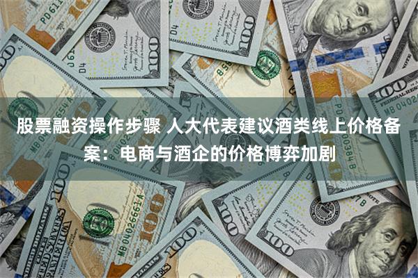 股票融资操作步骤 人大代表建议酒类线上价格备案：电商与酒企的价格博弈加剧