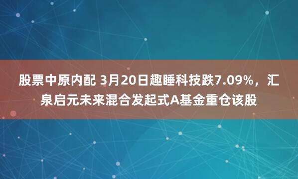 股票中原内配 3月20日趣睡科技跌7.09%，汇泉启元未来混合发起式A基金重仓该股