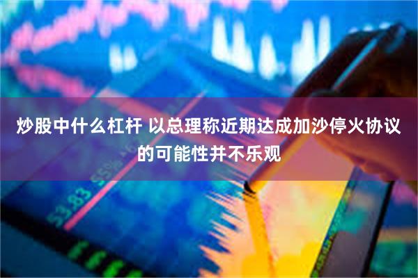 炒股中什么杠杆 以总理称近期达成加沙停火协议的可能性并不乐观