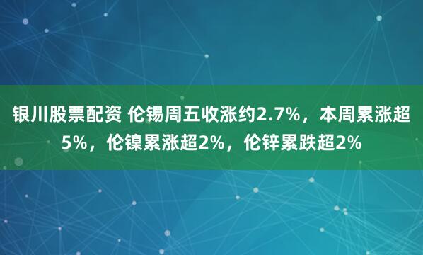 银川股票配资 伦锡周五收涨约2.7%，本周累涨超5%，伦镍累涨超2%，伦锌累跌超2%