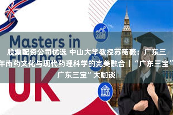 股票配资公司优选 中山大学教授苏薇薇：广东三宝是千年南药文化与现代药理科学的完美融合丨“广东三宝”大咖谈