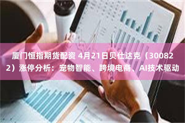 厦门恒指期货配资 4月21日贝仕达克（300822）涨停分析：宠物智能、跨境电商、AI技术驱动