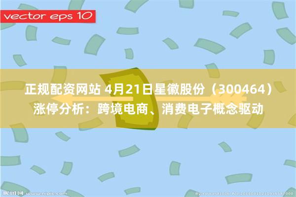 正规配资网站 4月21日星徽股份（300464）涨停分析：跨境电商、消费电子概念驱动