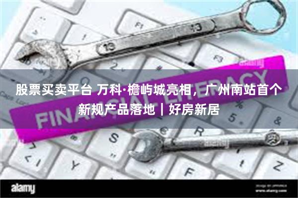 股票买卖平台 万科·檐屿城亮相，广州南站首个新规产品落地｜好房新居