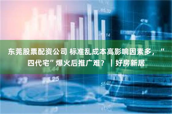 东莞股票配资公司 标准乱成本高影响因素多，“四代宅”爆火后推广难？｜好房新居