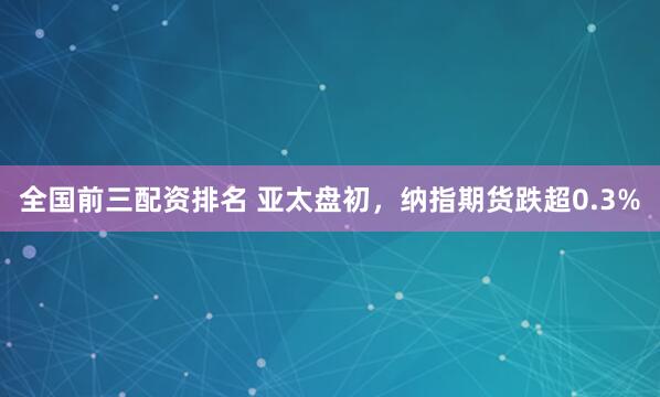 全国前三配资排名 亚太盘初，纳指期货跌超0.3%