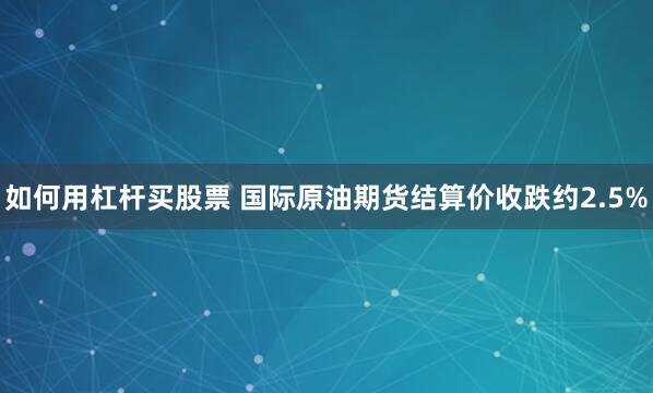 如何用杠杆买股票 国际原油期货结算价收跌约2.5%