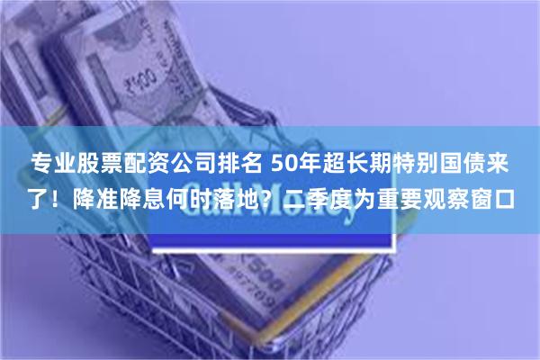专业股票配资公司排名 50年超长期特别国债来了！降准降息何时落地？二季度为重要观察窗口