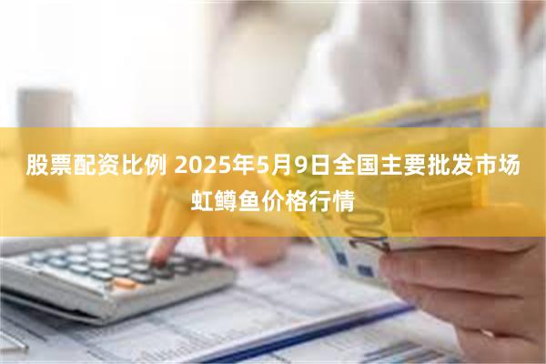 股票配资比例 2025年5月9日全国主要批发市场虹鳟鱼价格行情