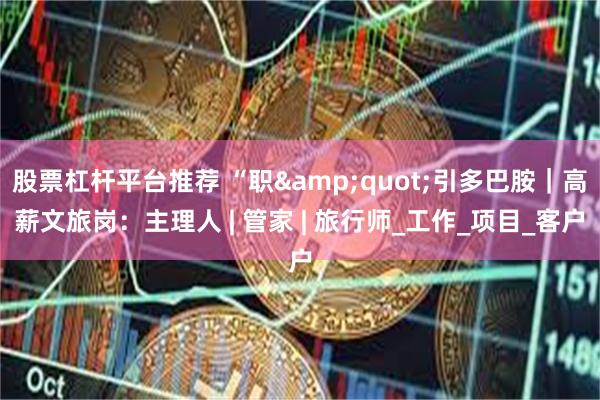 股票杠杆平台推荐 “职&quot;引多巴胺｜高薪文旅岗：主理人 | 管家 | 旅行师_工作_项目_客户
