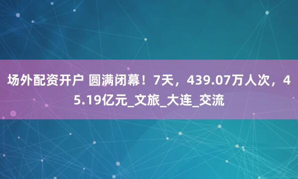 场外配资开户 圆满闭幕！7天，439.07万人次，45.19亿元_文旅_大连_交流