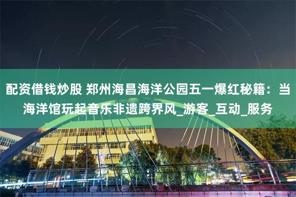 配资借钱炒股 郑州海昌海洋公园五一爆红秘籍：当海洋馆玩起音乐非遗跨界风_游客_互动_服务