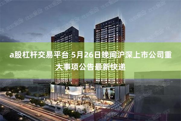 a股杠杆交易平台 5月26日晚间沪深上市公司重大事项公告最新快递