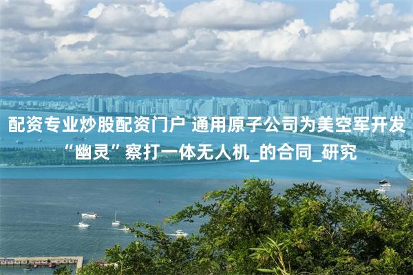 配资专业炒股配资门户 通用原子公司为美空军开发 “幽灵”察打一体无人机_的合同_研究