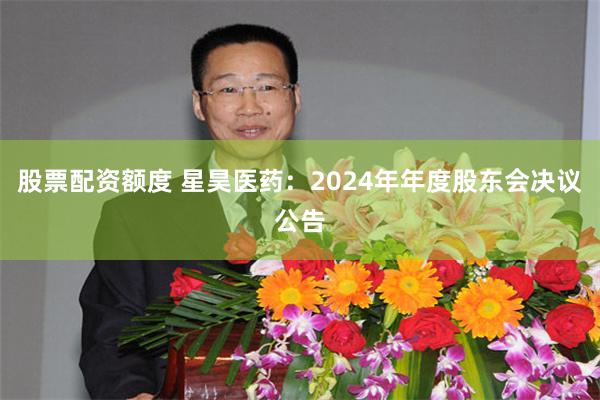股票配资额度 星昊医药：2024年年度股东会决议公告