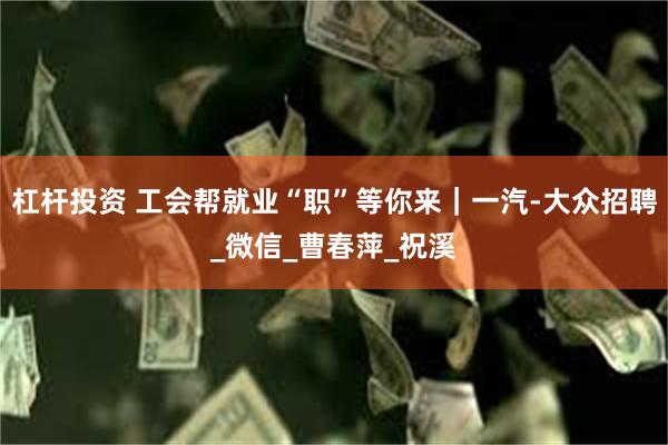 杠杆投资 工会帮就业“职”等你来｜一汽-大众招聘_微信_曹春萍_祝溪