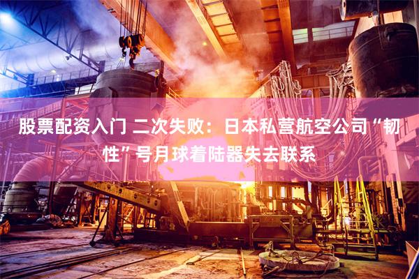 股票配资入门 二次失败：日本私营航空公司“韧性”号月球着陆器失去联系