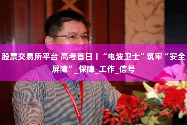 股票交易所平台 高考首日丨“电波卫士”筑牢“安全屏障”_保障_工作_信号