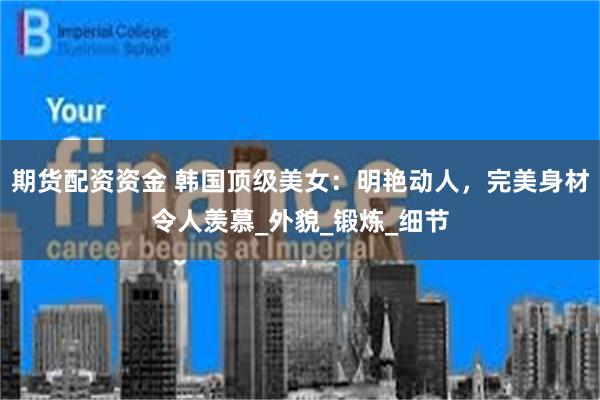 期货配资资金 韩国顶级美女：明艳动人，完美身材令人羡慕_外貌_锻炼_细节