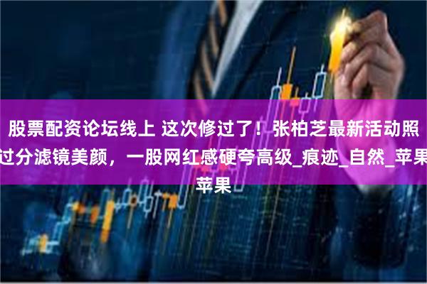 股票配资论坛线上 这次修过了！张柏芝最新活动照过分滤镜美颜，一股网红感硬夸高级_痕迹_自然_苹果