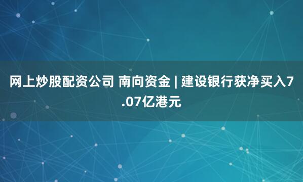 网上炒股配资公司 南向资金 | 建设银行获净买入7.07亿港元